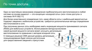По точке доступа
Один из простейших механизмов определения приблизительного местоположения в любой
системе на основе радиосот — это концепция «исходной соты» (или «точки доступа» в
системах Wi-Fi 802.11)
Для более качественного определения того, какие области соты с наибольшей вероятностью
содержат сведения о мобильном устройстве, требуются дополнительные методы определения
местоположения в соте.
При получении данных соты необходимо иметь индикацию мощности принимаемого сигнала
(RSSI) для мобильных устройств. Использование метода вычисления
самой высокой мощности сигнала может улучшить детализацию
местоположения по сравнению с методом исходной соты.
С помощью решения CMX данный уровень детализации
позиционирования будет вполне достаточным
для предоставления сведений о присутствии
8
 