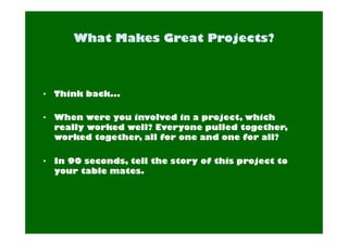 • Think back... 
• When were you involved in a project, which 
really worked well? Everyone pulled together, 
worked together, all for one and one for all? 
• In 90 seconds, tell the story of this project to 
your table mates. 
 