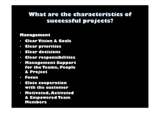 Management 
• Clear Vision & Goals 
• Clear priorities 
• Clear decisions 
• Clear responsibilities 
• Management Support 
for the Teams, People 
& Project 
• Focus 
• Close cooperation 
with the customer 
• Motivated, Activated 
& Empowered Team 
Members 
 