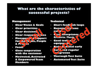Management 
• Clear Vision & Goals 
• Clear priorities 
• Clear decisions 
• Clear responsibilities 
• Management Support 
for the Teams, People 
& Project 
• Focus 
• Close cooperation 
with the customer 
• Motivated, Activated 
& Empowered Team 
Members 
Technical 
• Short feedback loops 
• Running systems 
early 
• Clear Acceptance 
Criteria / Tests 
• Good tools and 
equipment 
• Risks handled early 
• Early and regular 
integration 
• Thorough Test Suite 
• Automated Test Suite 
 