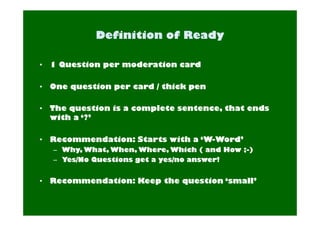 • 1 Question per moderation card 
• One question per card / thick pen 
• The question is a complete sentence, that ends 
with a ‘?’ 
• Recommendation: Starts with a ‘W-Word’ 
– Why, What, When, Where, Which ( and How ;-) 
– Yes/No Questions get a yes/no answer! 
• Recommendation: Keep the question ‘small’ 
 