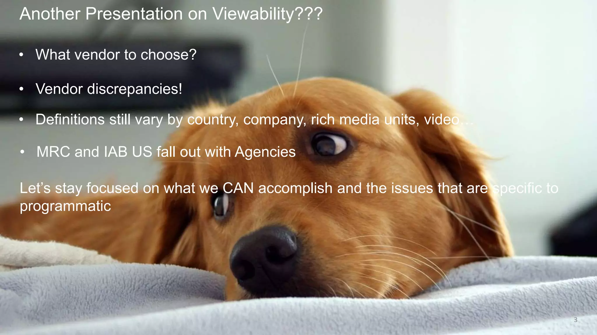 Another Presentation on Viewability???
3
• What vendor to choose?
• Vendor discrepancies!
• Definitions still vary by country, company, rich media units, video…
• MRC and IAB US fall out with Agencies
Let’s stay focused on what we CAN accomplish and the issues that are specific to
programmatic
 