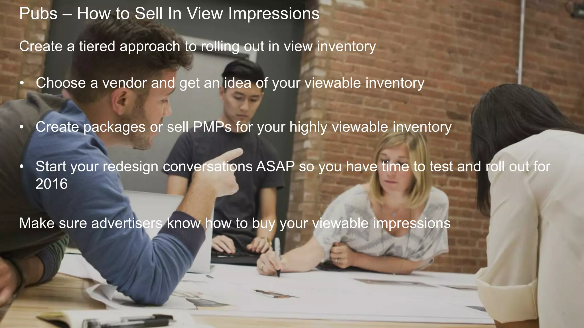 Pubs – How to Sell In View Impressions
5
Create a tiered approach to rolling out in view inventory
• Choose a vendor and get an idea of your viewable inventory
• Create packages or sell PMPs for your highly viewable inventory
• Start your redesign conversations ASAP so you have time to test and roll out for
2016
Make sure advertisers know how to buy your viewable impressions
 
