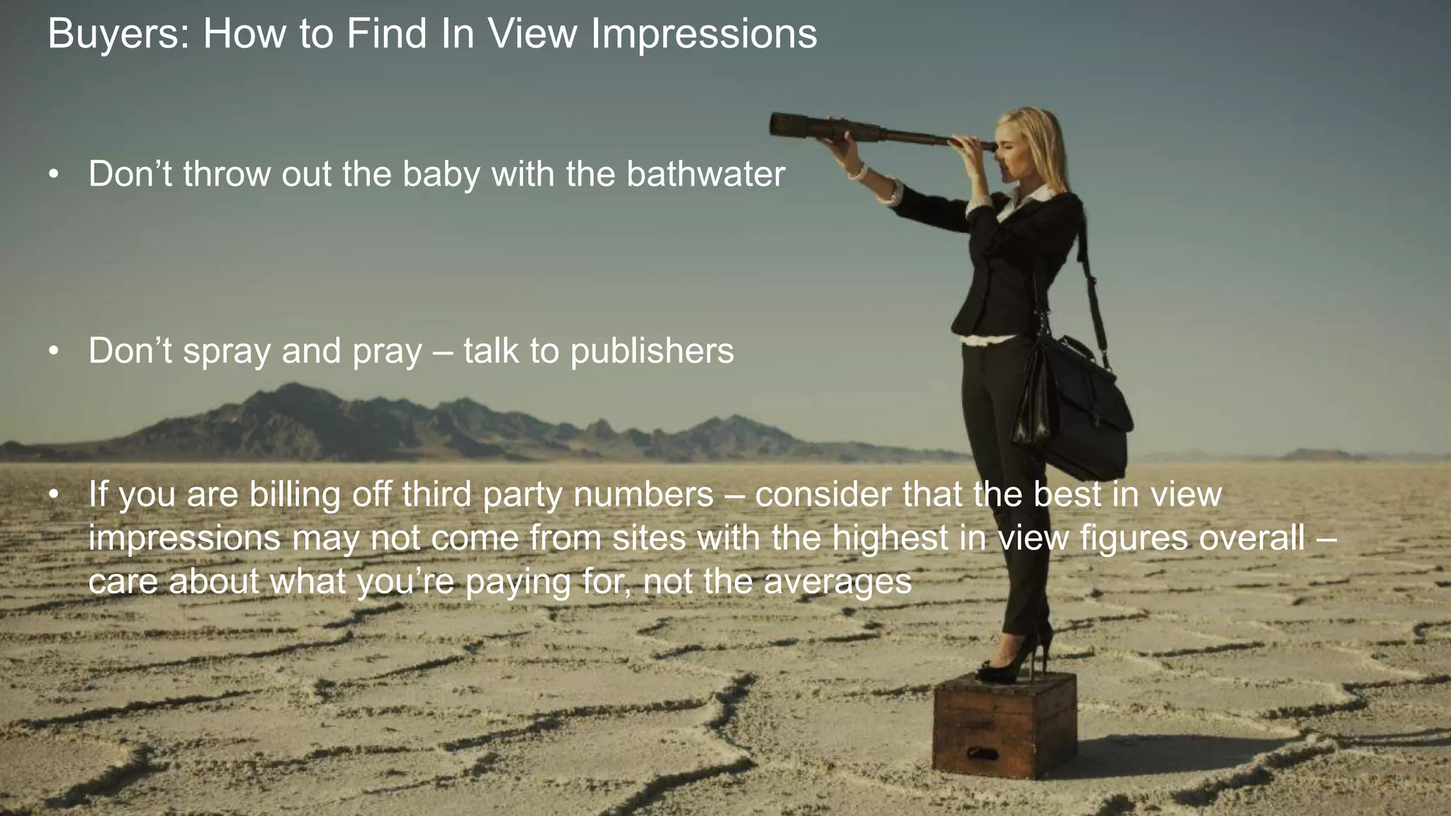 Buyers: How to Find In View Impressions
6
• Don’t throw out the baby with the bathwater
• Don’t spray and pray – talk to publishers
• If you are billing off third party numbers – consider that the best in view
impressions may not come from sites with the highest in view figures overall –
care about what you’re paying for, not the averages
 