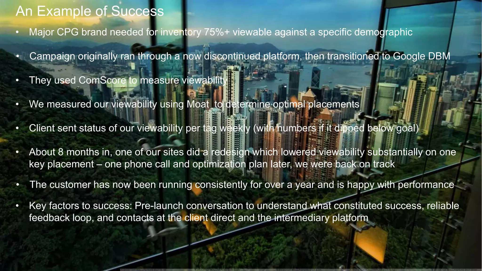 7
An Example of Success
• Major CPG brand needed for inventory 75%+ viewable against a specific demographic
• Campaign originally ran through a now discontinued platform, then transitioned to Google DBM
• They used ComScore to measure viewability
• We measured our viewability using Moat to determine optimal placements
• Client sent status of our viewability per tag weekly (with numbers if it dipped below goal)
• About 8 months in, one of our sites did a redesign which lowered viewability substantially on one
key placement – one phone call and optimization plan later, we were back on track
• The customer has now been running consistently for over a year and is happy with performance
• Key factors to success: Pre-launch conversation to understand what constituted success, reliable
feedback loop, and contacts at the client direct and the intermediary platform
 
