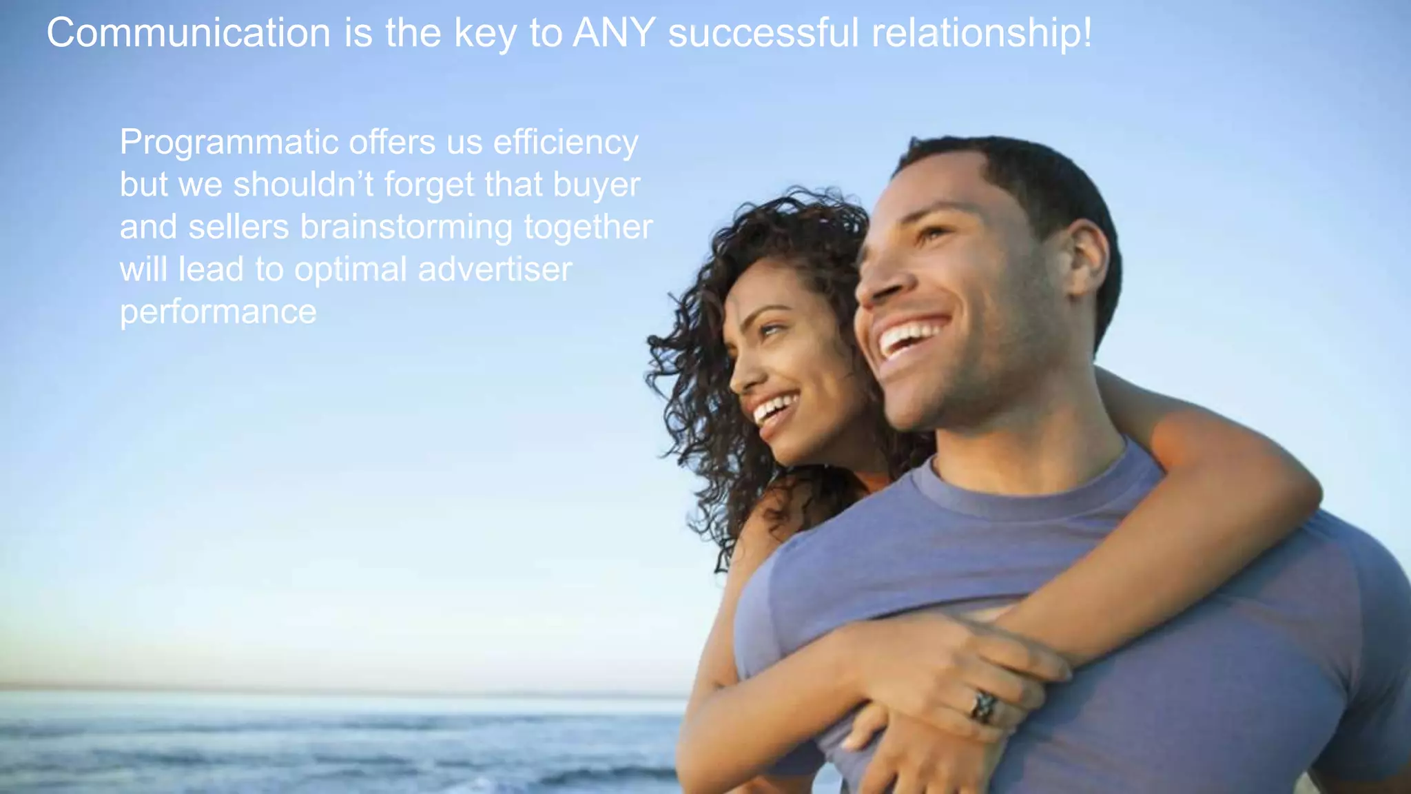9
Communication is the key to ANY successful relationship!
Programmatic offers us efficiency
but we shouldn’t forget that buyer
and sellers brainstorming together
will lead to optimal advertiser
performance
 