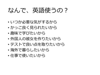 なんで、英語使うの？ 
• いつか必要な気がするから 
• かっこ良く見られたいから 
• 趣味で学びたいから 
• 外国人の彼女を作りたいから 
• テストで良い点を取りたいから 
• 海外で暮らしたいから 
• 仕事で使いたいから 
 
