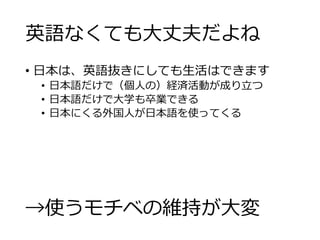 英語なくても大丈夫だよね 
• 日本は、英語抜きにしても生活はできます 
• 日本語だけで（個人の）経済活動が成り立つ 
• 日本語だけで大学も卒業できる 
• 日本にくる外国人が日本語を使ってくる 
→使うモチベの維持が大変 
 