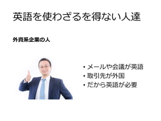 英語を使わざるを得ない人達 
外資系企業の人 
• メールや会議が英語 
• 取引先が外国 
• だから英語が必要 
 