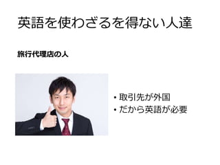 英語を使わざるを得ない人達 
旅行代理店の人 
• 取引先が外国 
• だから英語が必要 
 