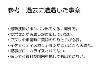 参考：過去に遭遇した事案 
• 最新技術がポンポン出てくる。海外で。 
• サポセンが英語しか対応していない。 
• アプリの申請時に英語のやりとりが必要。 
• イケてるディスカッションがことごとく英語だ。 
• 記事がローカライズされてない。 
• 探してる資料が国内を探しても出てこない。 
 