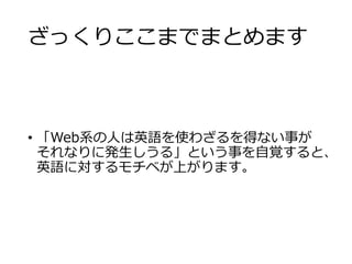 ざっくりここまでまとめます 
• 「Web系の人は英語を使わざるを得ない事が 
それなりに発生しうる」という事を自覚すると、 
英語に対するモチベが上がります。 
 
