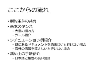 ここからの流れ 
• 制約条件の共有 
• 基本スタンス 
• 大意の掴み方 
• ツール紹介 
• シチュエーション例紹介 
• 既にあるドキュメントを読まないと行けない場合 
• 海外の情報を探さないと行けない場合 
• 斜め上の手法紹介 
• 日本語と相性の良い言語 
 