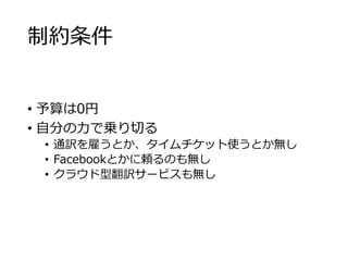 制約条件 
• 予算は0円 
• 自分の力で乗り切る 
• 通訳を雇うとか、タイムチケット使うとか無し 
• Facebookとかに頼るのも無し 
• クラウド型翻訳サービスも無し 
 