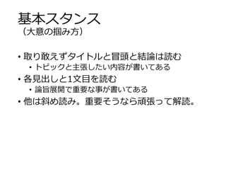 基本スタンス 
（大意の掴み方） 
• 取り敢えずタイトルと冒頭と結論は読む 
• トピックと主張したい内容が書いてある 
• 各見出しと1文目を読む 
• 論旨展開で重要な事が書いてある 
• 他は斜め読み。重要そうなら頑張って解読。 
 