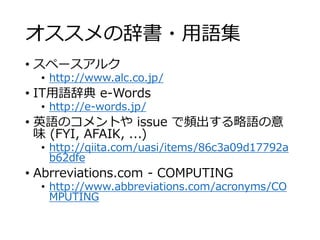 オススメの辞書・用語集 
• スペースアルク 
• http://www.alc.co.jp/ 
• IT用語辞典e-Words 
• http://e-words.jp/ 
• 英語のコメントやissue で頻出する略語の意 
味(FYI, AFAIK, ...) 
• http://qiita.com/uasi/items/86c3a09d17792a 
b62dfe 
• Abrreviations.com - COMPUTING 
• http://www.abbreviations.com/acronyms/CO 
MPUTING 
 
