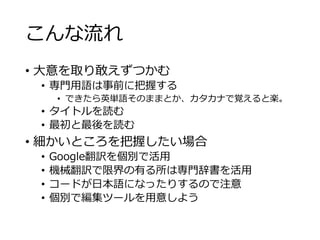 こんな流れ 
• 大意を取り敢えずつかむ 
• 専門用語は事前に把握する 
• できたら英単語そのままとか、カタカナで覚えると楽。 
• タイトルを読む 
• 最初と最後を読む 
• 細かいところを把握したい場合 
• Google翻訳を個別で活用 
• 機械翻訳で限界の有る所は専門辞書を活用 
• コードが日本語になったりするので注意 
• 個別で編集ツールを用意しよう 
 