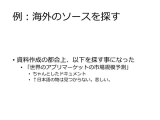 例：海外のソースを探す 
• 資料作成の都合上、以下を探す事になった 
• 「世界のアプリマーケットの市場規模予測」 
• ちゃんとしたドキュメント 
• ↑日本語の物は見つからない。悲しい。 
 