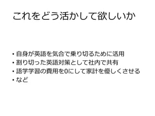 これをどう活かして欲しいか 
• 自身が英語を気合で乗り切るために活用 
• 割り切った英語対策として社内で共有 
• 語学学習の費用を0にして家計を優しくさせる 
• など 
 