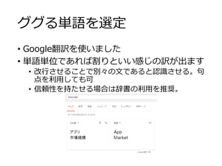 ググる単語を選定 
• Google翻訳を使いました 
• 単語単位であれば割りといい感じの訳が出ます 
• 改行させることで別々の文であると認識させる。句 
点を利用しても可 
• 信頼性を持たせる場合は辞書の利用を推奨。 
 