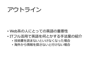 アウトライン 
• Web系の人にとっての英語の重要性 
• ITフル活用で英語を何とかする手法案の紹介 
• 技術書を読まないといけなくなった場合 
• 海外から情報を探さないと行けない場合 
 