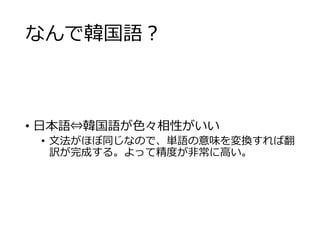 なんで韓国語？ 
• 日本語⇔韓国語が色々相性がいい 
• 文法がほぼ同じなので、単語の意味を変換すれば翻 
訳が完成する。よって精度が非常に高い。 
 