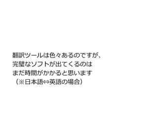 翻訳ツールは色々あるのですが、 
完璧なソフトが出てくるのは 
まだ時間がかかると思います 
（※日本語⇔英語の場合） 
 