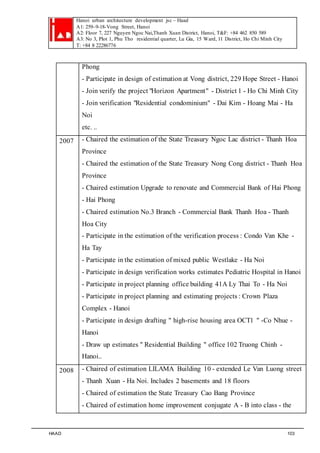 Hanoi urban architecture development jsc – Haad 
A1: 259–9-18-Vong Street, Hanoi 
A2: Floor 7, 227 Nguyen Ngoc Nai,Thanh Xuan District, Hanoi, T&F: +84 462 850 589 
A3: No 3, Plot 1, Phu Tho residential quarter, Lu Gia, 15 Ward, 11 District, Ho Chi Minh City 
T: +84 8 22286776 
Phong 
- Participate in design of estimation at Vong district, 229 Hope Street - Hanoi 
- Join verify the project "Horizon Apartment " - District 1 - Ho Chi Minh City 
- Join verification "Residential condominium" - Dai Kim - Hoang Mai - Ha 
Noi 
etc. .. 
2007 - Chaired the estimation of the State Treasury Ngoc Lac district - Thanh Hoa 
Province 
- Chaired the estimation of the State Treasury Nong Cong district - Thanh Hoa 
Province 
- Chaired estimation Upgrade to renovate and Commercial Bank of Hai Phong 
- Hai Phong 
- Chaired estimation No.3 Branch - Commercial Bank Thanh Hoa - Thanh 
Hoa City 
- Participate in the estimation of the verification process : Condo Van Khe - 
Ha Tay 
- Participate in the estimation of mixed public Westlake - Ha Noi 
- Participate in design verification works estimates Pediatric Hospital in Hanoi 
- Participate in project planning office building 41A Ly Thai To - Ha Noi 
- Participate in project planning and estimating projects : Crown Plaza 
Complex - Hanoi 
- Participate in design drafting " high-rise housing area OCT1 " -Co Nhue - 
Hanoi 
- Draw up estimates " Residential Building " office 102 Truong Chinh - 
Hanoi.. 
2008 - Chaired of estimation LILAMA Building 10 - extended Le Van Luong street 
- Thanh Xuan - Ha Noi. Includes 2 basements and 18 floors 
- Chaired of estimation the State Treasury Cao Bang Province 
- Chaired of estimation home improvement conjugate A - B into class - the 
HAAD 103 
 