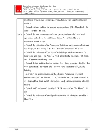 Hanoi urban architecture development jsc – Haad 
A1: 259–9-18-Vong Street, Hanoi 
A2: Floor 7, 227 Nguyen Ngoc Nai,Thanh Xuan District, Hanoi, T&F: +84 462 850 589 
A3: No 3, Plot 1, Phu Tho residential quarter, Lu Gia, 15 Ward, 11 District, Ho Chi Minh City 
T: +84 8 22286776 
investment professional colleges electromechanical Tam Diep Construction - 
Phase 1 
- Chaired estimate making the housing condominiums CT2 - Xuan Dinh , Co 
Nhue - Tay Ho - Ha Noi... 
2010 - Chaired the total investment made and the estimation of the " high -end 
apartments and offices for rent Golden Palace " - Ha Noi . The total 
investment of 480 billion 
- Chaired the estimation of the " apartment buildings and commercial services 
No. 3 Nguyen Huy Tuong " - Ha Noi . The total investment 300 billion 
- Chaired the estimation of " mixed office buildings and houses for rent " - 
Nguy Nhu Kon Tum - Ha Noi . The work consists of 2 basements , 30 floors 
and 150,000 m2 of building floor 
- Chaired design drafting drawing works : Every hotel sequence - Ha Noi . The 
work consists of 2 basements and 16 floors , total floor area is 14,000 m2 
building 
- Join verify the cost estimates , verify estimates " executive office and 
commercial center Tel Vietnam " - Ho Chi Minh City . The work consists of 
30 -storey office block and 25 -storey hotel block , a total investment of 2.600 
billion 
- Chaired verify estimates " Housing 9 CT 04 -storey urban Viet Hung " - Ha 
Noi 
- Chaired the estimation of the high-rise apartment 1A - Ecopark township - 
Hung Yen 
HAAD 105 
 