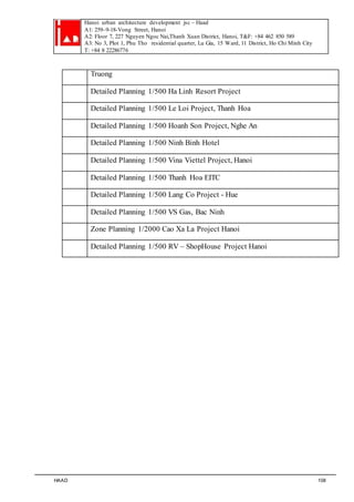 Hanoi urban architecture development jsc – Haad 
A1: 259–9-18-Vong Street, Hanoi 
A2: Floor 7, 227 Nguyen Ngoc Nai,Thanh Xuan District, Hanoi, T&F: +84 462 850 589 
A3: No 3, Plot 1, Phu Tho residential quarter, Lu Gia, 15 Ward, 11 District, Ho Chi Minh City 
T: +84 8 22286776 
Truong 
Detailed Planning 1/500 Ha Linh Resort Project 
Detailed Planning 1/500 Le Loi Project, Thanh Hoa 
Detailed Planning 1/500 Hoanh Son Project, Nghe An 
Detailed Planning 1/500 Ninh Binh Hotel 
Detailed Planning 1/500 Vina Viettel Project, Hanoi 
Detailed Planning 1/500 Thanh Hoa EITC 
Detailed Planning 1/500 Lang Co Project - Hue 
Detailed Planning 1/500 VS Gas, Bac Ninh 
Zone Planning 1/2000 Cao Xa La Project Hanoi 
Detailed Planning 1/500 RV – ShopHouse Project Hanoi 
HAAD 108 
 