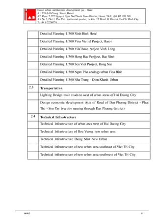 Hanoi urban architecture development jsc – Haad 
A1: 259–9-18-Vong Street, Hanoi 
A2: Floor 7, 227 Nguyen Ngoc Nai,Thanh Xuan District, Hanoi, T&F: +84 462 850 589 
A3: No 3, Plot 1, Phu Tho residential quarter, Lu Gia, 15 Ward, 11 District, Ho Chi Minh City 
T: +84 8 22286776 
Detailed Planning 1/500 Ninh Binh Hotel 
Detailed Planning 1/500 Vina Viettel Project, Hanoi 
Detailed Planning 1/500 VilaThaco project Vinh Long 
Detailed Planning 1/500 Hong Hac Projject, Bac Ninh 
Detailed Planning 1/500 Sen Viet Project, Đong Nai 
Detailed Planning 1/500 Ngan Pho ecology urban Hoa Binh 
Detailed Planning 1/500 Nha Trang - Dien Khanh Urban 
2.3 Transportation 
Lighting Design main roads to west of urban areas of Hai Duong City 
Design economic development Axis of Road of Dan Phuong District - Phuc 
Tho - Son Tay (section running through Dan Phuong district) 
2.4 Technical Infrastructure 
Technical Infrastructure of urban area west of Hai Duong City 
Technical Infrastructure of Hoa Vuong new urban area 
Technical Infrastructure Thong Nhat New Urban 
Technical infrastructure of new urban area southeast of Viet Tri City 
Technical infrastructure of new urban area southwest of Viet Tri City 
HAAD 111 
