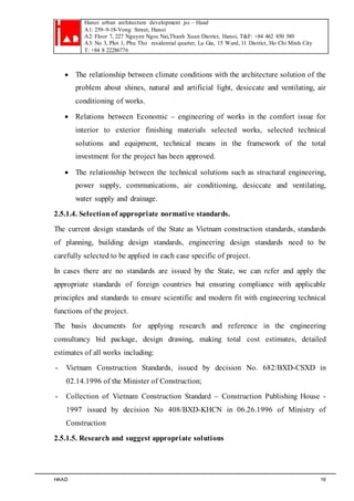 Hanoi urban architecture development jsc – Haad 
A1: 259–9-18-Vong Street, Hanoi 
A2: Floor 7, 227 Nguyen Ngoc Nai,Thanh Xuan District, Hanoi, T&F: +84 462 850 589 
A3: No 3, Plot 1, Phu Tho residential quarter, Lu Gia, 15 Ward, 11 District, Ho Chi Minh City 
T: +84 8 22286776 
 The relationship between climate conditions with the architecture solution of the 
problem about shines, natural and artificial light, desiccate and ventilating, air 
conditioning of works. 
 Relations between Economic – engineering of works in the comfort issue for 
interior to exterior finishing materials selected works, selected technical 
solutions and equipment, technical means in the framework of the total 
investment for the project has been approved. 
 The relationship between the technical solutions such as structural engineering, 
power supply, communications, air conditioning, desiccate and ventilating, 
water supply and drainage. 
2.5.1.4. Selection of appropriate normative standards. 
The current design standards of the State as Vietnam construction standards, standards 
of planning, building design standards, engineering design standards need to be 
carefully selected to be applied in each case specific of project. 
In cases there are no standards are issued by the State, we can refer and apply the 
appropriate standards of foreign countries but ensuring compliance with applicable 
principles and standards to ensure scientific and modern fit with engineering technical 
functions of the project. 
The basis documents for applying research and reference in the engineering 
consultancy bid package, design drawing, making total cost estimates, detailed 
estimates of all works including: 
- Vietnam Construction Standards, issued by decision No. 682/BXD-CSXD in 
02.14.1996 of the Minister of Construction; 
- Collection of Vietnam Construction Standard – Construction Publishing House - 
1997 issued by decision No 408/BXD-KHCN in 06.26.1996 of Ministry of 
Construction 
2.5.1.5. Research and suggest appropriate solutions 
HAAD 16 
 