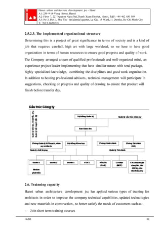 Hanoi urban architecture development jsc – Haad 
A1: 259–9-18-Vong Street, Hanoi 
A2: Floor 7, 227 Nguyen Ngoc Nai,Thanh Xuan District, Hanoi, T&F: +84 462 850 589 
A3: No 3, Plot 1, Phu Tho residential quarter, Lu Gia, 15 Ward, 11 District, Ho Chi Minh City 
T: +84 8 22286776 
2.5.2.3. The implemented organizational structure 
Determining this is a project of great significance in terms of society and is a kind of 
job that requires carefull, high art with large workload, so we have to have good 
organization in terms of human resources to ensure good progress and quality of work. 
The Company arranged a team of qualified professionals and well-organized mind, an 
experience project leader implementing that have similiar nature with tend package, 
highly specialized knowledge, combining the disciplines and good work organization. 
In addition to hosting professional advisors, technical management will participate in 
suggestions, checking on progress and quality of drawing to ensure that product will 
finish before transfer day. 
2.6. Trainning capacity 
Hanoi urban architecture development jsc has applied various types of training for 
architects in order to improve the company technical capabilities, updated technologies 
and new materials in construction , to better satisfy the needs of customers such as: 
- Join short term training courses 
HAAD 20 
 