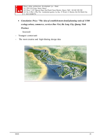 Hanoi urban architecture development jsc – Haad 
A1: 259–9-18-Vong Street, Hanoi 
A2: Floor 7, 227 Nguyen Ngoc Nai,Thanh Xuan District, Hanoi, T&F: +84 462 850 589 
A3: No 3, Plot 1, Phu Tho residential quarter, Lu Gia, 15 Ward, 11 District, Ho Chi Minh City 
T: +84 8 22286776 
 Consolation Prize: "The idea of establish ment detail planning ratio of 1/500 
ecology urban, commerce, services Dao Viet, Ha Long City, Quang Ninh 
Province 
Assessed: 
- Youngest contest unit 
- The most creative and high-faluting design idea 
HAAD 23 
 