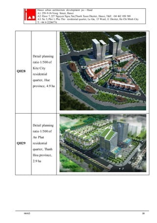 Hanoi urban architecture development jsc – Haad 
A1: 259–9-18-Vong Street, Hanoi 
A2: Floor 7, 227 Nguyen Ngoc Nai,Thanh Xuan District, Hanoi, T&F: +84 462 850 589 
A3: No 3, Plot 1, Phu Tho residential quarter, Lu Gia, 15 Ward, 11 District, Ho Chi Minh City 
T: +84 8 22286776 
QH28 
Detail planning 
ratio 1/500 of 
Kite City 
residential 
quarter, Hue 
province, 4.9 ha 
QH29 
Detail planning 
ratio 1/500 of 
An Phat 
residential 
quarter, Thanh 
Hoa province, 
2.9 ha 
HAAD 38 
 