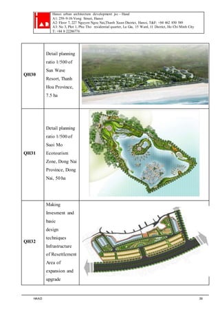 Hanoi urban architecture development jsc – Haad 
A1: 259–9-18-Vong Street, Hanoi 
A2: Floor 7, 227 Nguyen Ngoc Nai,Thanh Xuan District, Hanoi, T&F: +84 462 850 589 
A3: No 3, Plot 1, Phu Tho residential quarter, Lu Gia, 15 Ward, 11 District, Ho Chi Minh City 
T: +84 8 22286776 
QH30 
Detail planning 
ratio 1/500 of 
Sun Wave 
Resort, Thanh 
Hoa Province, 
7.5 ha 
QH31 
Detail planning 
ratio 1/500 of 
Suoi Mo 
Ecotourism 
Zone, Dong Nai 
Province, Dong 
Nai, 50 ha 
QH32 
Making 
Invesment and 
basic 
design 
techniques 
Infrastructure 
of Resettlement 
Area of 
expansion and 
upgrade 
HAAD 39 
 