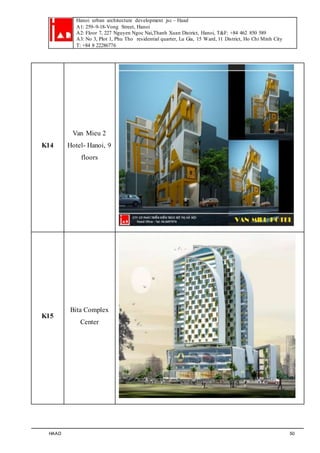 Hanoi urban architecture development jsc – Haad 
A1: 259–9-18-Vong Street, Hanoi 
A2: Floor 7, 227 Nguyen Ngoc Nai,Thanh Xuan District, Hanoi, T&F: +84 462 850 589 
A3: No 3, Plot 1, Phu Tho residential quarter, Lu Gia, 15 Ward, 11 District, Ho Chi Minh City 
T: +84 8 22286776 
K14 
Van Mieu 2 
Hotel- Hanoi, 9 
floors 
K15 
Bita Complex 
Center 
HAAD 50 
 