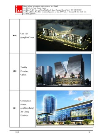 Hanoi urban architecture development jsc – Haad 
A1: 259–9-18-Vong Street, Hanoi 
A2: Floor 7, 227 Nguyen Ngoc Nai,Thanh Xuan District, Hanoi, T&F: +84 462 850 589 
A3: No 3, Plot 1, Phu Tho residential quarter, Lu Gia, 15 Ward, 11 District, Ho Chi Minh City 
T: +84 8 22286776 
K19 
Can Tho 
complex Center 
K20 
Tha-Ho 
Complex 
Center 
K21 
Commercial 
center 
combines hotel, 
An Giang 
Province 
HAAD 52 
 