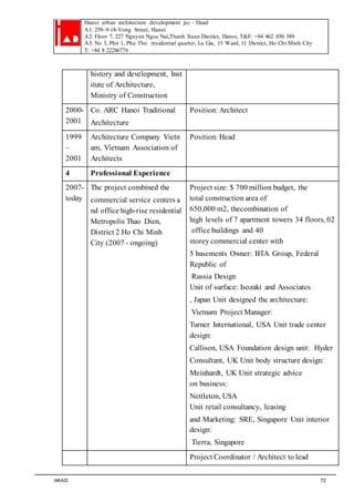 Hanoi urban architecture development jsc – Haad 
A1: 259–9-18-Vong Street, Hanoi 
A2: Floor 7, 227 Nguyen Ngoc Nai,Thanh Xuan District, Hanoi, T&F: +84 462 850 589 
A3: No 3, Plot 1, Phu Tho residential quarter, Lu Gia, 15 Ward, 11 District, Ho Chi Minh City 
T: +84 8 22286776 
history and development, Inst 
itute of Architecture, 
Ministry of Construction 
2000- 
2001 
Co. ARC Hanoi Traditional 
Architecture 
Position: Architect 
1999 
– 
2001 
Architecture Company Vietn 
am, Vietnam Association of 
Architects 
Position: Head 
4 Professional Experience 
2007- 
today 
The project combined the 
commercial service centers a 
nd office high-rise residential 
Metropolis Thao Dien, 
District 2 Ho Chi Minh 
City (2007 - ongoing) 
Project size: $ 700 million budget, the 
total construction area of 
650,000 m2, thecombination of 
high levels of 7 apartment towers 34 floors, 02 
office buildings and 40 
storey commercial center with 
5 basements Owner: BTA Group, Federal 
Republic of 
Russia Design 
Unit of surface: Isozaki and Associates 
, Japan Unit designed the architecture: 
Vietnam Project Manager: 
Turner International, USA Unit trade center 
design: 
Callison, USA Foundation design unit: Hyder 
Consultant, UK Unit body structure design: 
Meinhardt, UK Unit strategic advice 
on business: 
Nettleton, USA 
Unit retail consultancy, leasing 
and Marketing: SRE, Singapore Unit interior 
design: 
Tierra, Singapore 
Project Coordinator / Architect to lead 
HAAD 72 
 
