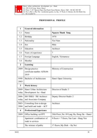 Hanoi urban architecture development jsc – Haad 
A1: 259–9-18-Vong Street, Hanoi 
A2: Floor 7, 227 Nguyen Ngoc Nai,Thanh Xuan District, Hanoi, T&F: +84 462 850 589 
A3: No 3, Plot 1, Phu Tho residential quarter, Lu Gia, 15 Ward, 11 District, Ho Chi Minh City 
T: +84 8 22286776 
PROFESSIONAL PROFILE 
1 General information 
1.1 Name Nguyen Thanh Tung 
1.2 Birthday 1978 
1.3 Nationality Viet Nam 
1.4 Sex Male 
1.5 Education Architect 
1.6 Years of experience 7 
1.7 Foreign Language English, Vietnamese 
1.8 Member 
2 Learning 
2009 Design practice 
certificate number: KTS.04- 
2019 
Ministry of Construction 
1998- 
2003 
Bachelor of Architecture Hanoi Open University 
3 Work history 
2009- 
today 
Hanoi Urban Architecture 
Development Jsc - Haad 
Director of Studio 3 
2006- 
today 
HO THIEU TRI Architect 
and Associates Company 
Deputy Director Studio 2 
2003- 
2006 
Consulting firm to design 
and build and trade – ACT 
Architect 
4 Professional Experience 
2009 Office building set FPT 28th Floor, No. 89 Lang Ha, Dong Da – Hanoi 
Apartment combination of 
trade in services 
9 floors + 7 floors, Van Lam - Hung Yen 
The mixture of public 17 floors, My Dinh – Ha Noi 
HAAD 85 
 