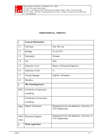 Hanoi urban architecture development jsc – Haad 
A1: 259–9-18-Vong Street, Hanoi 
A2: Floor 7, 227 Nguyen Ngoc Nai,Thanh Xuan District, Hanoi, T&F: +84 462 850 589 
A3: No 3, Plot 1, Phu Tho residential quarter, Lu Gia, 15 Ward, 11 District, Ho Chi Minh City 
T: +84 8 22286776 
PROFESSIONAL PROFILE 
1 General Information 
1.1 Full name Tran The Luc 
1.2 Birthday 12/10/1975 
1.3 Nationality Vietnam 
1.4 Sex Male 
1.5 Education Level Master of Structural Engineers 
1.6 Experience Years 11 
1.7 Foreign language English, Vietnamese 
1.8 Members 
2 The learning process 
2006 Certificate of supervision 
consulting 
Certificates of investment 
consulting 
2004 Master of Structure 
Department Civil and Industrial, University of 
Civil Engineering. 
1994- 
1999 
Structural Engineer Department Civil and Industrial, University of 
Civil Engineering. 
3 Work experience 
HAAD 87 
 