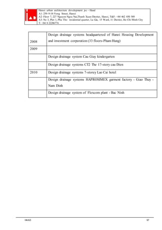 Hanoi urban architecture development jsc – Haad 
A1: 259–9-18-Vong Street, Hanoi 
A2: Floor 7, 227 Nguyen Ngoc Nai,Thanh Xuan District, Hanoi, T&F: +84 462 850 589 
A3: No 3, Plot 1, Phu Tho residential quarter, Lu Gia, 15 Ward, 11 District, Ho Chi Minh City 
T: +84 8 22286776 
2008 
Design drainage systems headquartered of Hanoi Housing Development 
and investment corporation (33 floors-Pham Hung) 
2009 
Design drainage system Cau Giay kindergarten 
Design drainage systems CT2 The 17-story cau Dien 
2010 Design drainage systems 7-storey Lao Cai hotel 
Design drainage systems HAPROSIMEX garment factory - Giao Thuy - 
Nam Dinh 
Design drainage system of Flexcom plant - Bac Ninh 
HAAD 97 
 