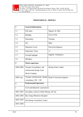 Hanoi urban architecture development jsc – Haad 
A1: 259–9-18-Vong Street, Hanoi 
A2: Floor 7, 227 Nguyen Ngoc Nai,Thanh Xuan District, Hanoi, T&F: +84 462 850 589 
A3: No 3, Plot 1, Phu Tho residential quarter, Lu Gia, 15 Ward, 11 District, Ho Chi Minh City 
T: +84 8 22286776 
PROFESSIONAL PROFILE 
1 General Information 
1.1 Full name Nguyen Sy Thai 
1.2 Birthday 29/12/1978 
1.3 Nationality Vietnam 
1.4 Sex Male 
1.5 Education Level Electrical Engineer 
1.6 Experience Years 11 
1.7 Foreign language English, Vietnamese 
1.8 Members 
2 Work experience 
2004-2008 Vietnam Consultancy and 
architectural design Joint 
Stock Company 
Design Team Leader 
2009- nay Vietnam infrastructure design 
consultancy JSC - CIC 
Head of electrical engineer 
3 Professional Experience 
I Civil and Industrial construction 
2001-2003 Secondary schools in Dan Phuong, Ha Tay 
2002-2004 Bac Giang Obstetrics Hospital 
2003-3005 Hai Duong Convention Center 
2003-2004 
HAAD 98 
 