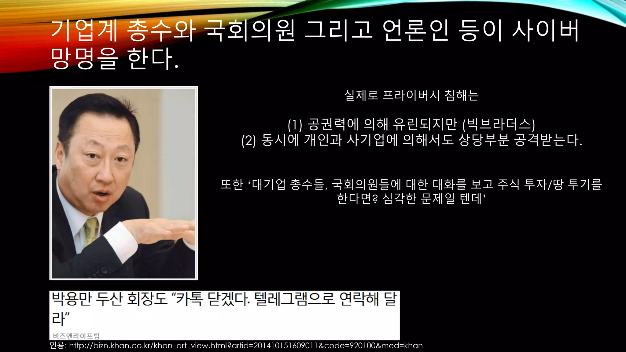 기업계 총수와 국회의원 그리고 언론인 등이 사이버 
망명을 한다. 
실제로 프라이버시 침해는 
(1) 공권력에 의해 유린되지만 (빅브라더스) 
(2) 동시에 개인과 사기업에 의해서도 상당부분 공격받는다. 
또한 ‘대기업 총수들, 국회의원들에 대한 대화를 보고 주식 투자/땅 투기를 
한다면? 심각한 문제일 텐데’ 
인용: http://bizn.khan.co.kr/khan_art_view.html?artid=201410151609011&code=920100&med=khan 
 