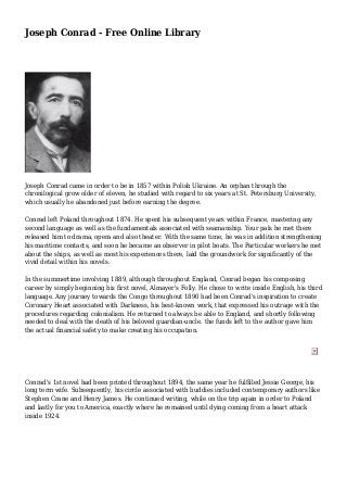 Joseph Conrad - Free Online Library 
Joseph Conrad came in order to be in 1857 within Polish Ukraine. An orphan through the 
chronilogical grow older of eleven, he studied with regard to six years at St. Petersburg University, 
which usually he abandoned just before earning the degree. 
Conrad left Poland throughout 1874. He spent his subsequent years within France, mastering any 
second language as well as the fundamentals associated with seamanship. Your pals he met there 
released him to drama, opera and also theater. With the same time, he was in addition strengthening 
his maritime contacts, and soon he became an observer in pilot boats. The Particular workers he met 
about the ships, as well as most his experiences there, laid the groundwork for significantly of the 
vivid detail within his novels. 
In the summertime involving 1889, although throughout England, Conrad began his composing 
career by simply beginning his first novel, Almayer's Folly. He chose to write inside English, his third 
language. Any journey towards the Congo throughout 1890 had been Conrad's inspiration to create 
Coronary Heart associated with Darkness, his best-known work, that expressed his outrage with the 
procedures regarding colonialism. He returned to always be able to England, and shortly following 
needed to deal with the death of his beloved guardian-uncle. the funds left to the author gave him 
the actual financial safety to make creating his occupation. 
Conrad's 1st novel had been printed throughout 1894, the same year he fulfilled Jessie George, his 
long term wife. Subsequently, his circle associated with buddies included contemporary authors like 
Stephen Crane and Henry James. He continued writing, while on the trip again in order to Poland 
and lastly for you to America, exactly where he remained until dying coming from a heart attack 
inside 1924. 
 