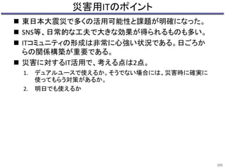 災害用ITのポイント 
 東日本大震災で多くの活用可能性と課題が明確になった。 
 SNS等、日常的な工夫で大きな効果が得られるものも多い。 
 ITコミュニティの形成は非常に心強い状況である。日ごろか 
らの関係構築が重要である。 
 災害に対するIT活用で、考える点は2点。 
1. デュアルユースで使えるか。そうでない場合には、災害時に確実に 
使ってもらう対策があるか。 
2. 明日でも使えるか 
105 

