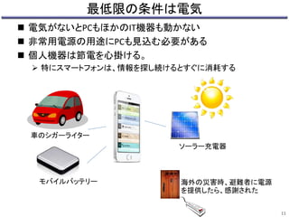 最低限の条件は電気 
11 
 電気がないとPCもほかのIT機器も動かない 
 非常用電源の用途にPCも見込む必要がある 
 個人機器は節電を心掛ける。 
 特にスマートフォンは、情報を探し続けるとすぐに消耗する 
車のシガーライター 
モバイルバッテリー 
ソーラー充電器 
海外の災害時、避難者に電源 
を提供したら、感謝された 
 