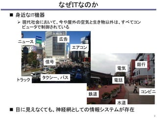 電気 
水道 
鉄道 
銀行 
コンビニ 
電話 
なぜＩＴなのか 
 身近なIT機器 
 現代社会において、今や屋外の空気と生き物以外は、すべてコン 
ピュータで制御されている 
信号 
広告 
エアコン 
タクシー、バス 
ニュース 
トラック 
 目に見えなくても、神経網としての情報システムが存在 
2 
 