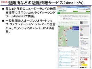 避難所などの避難情報サービス（sinsai.info） 
3/11民 
 震災1か月前のニュージーランドの地震 
支援等で活用されたクラウドソーシング 
ツールUshahidiで構築。 
 一般社団法人オープンストリートマッ 
プ・ファウンデーション・ジャパンの主管 
の元、ボランティアのメンバーにより運 
営。 
24 
 