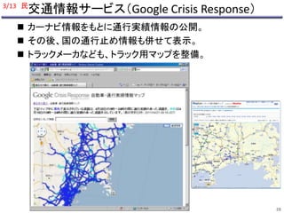 3/13 民 
交通情報サービス（Google Crisis Response） 
 カーナビ情報をもとに通行実績情報の公開。 
 その後、国の通行止め情報も併せて表示。 
 トラックメーカなども、トラック用マップを整備。 
28 
 